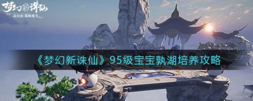 梦幻新诛仙95级宝宝孰湖怎么培养 梦幻新诛仙95级宝宝孰湖培养攻略