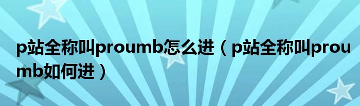 p站全称叫proumb怎么进（p站全称叫proumb如何进）