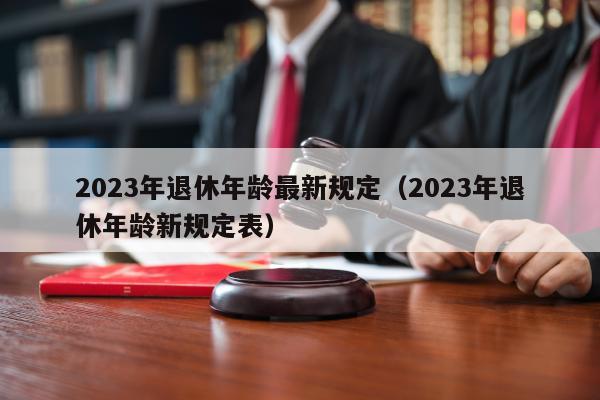 2023年退休年龄最新规定（2023年退休年龄新规定表）